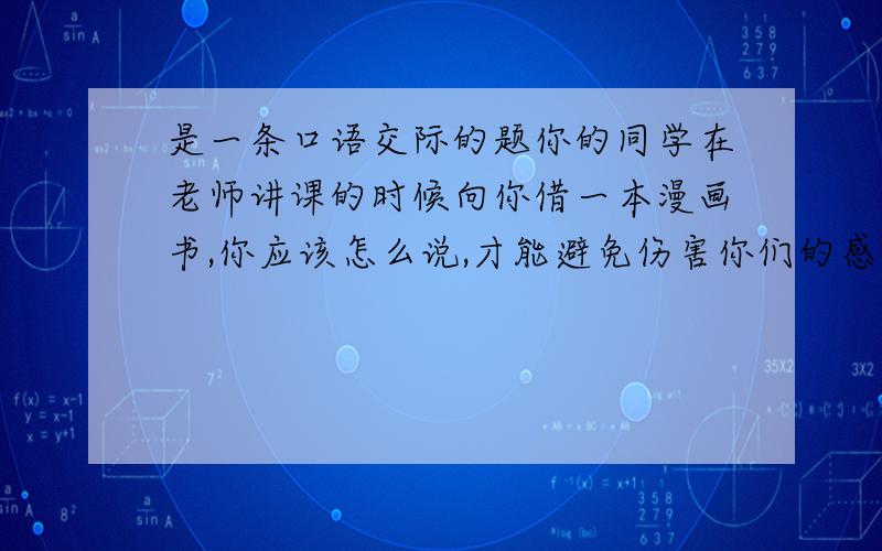 是一条口语交际的题你的同学在老师讲课的时候向你借一本漫画书,你应该怎么说,才能避免伤害你们的感情