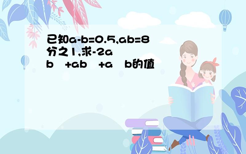 已知a-b=0.5,ab=8分之1,求-2a²b²+ab³+a³b的值