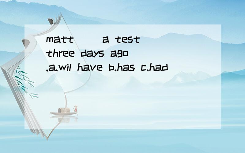 matt( )a test three days ago.a.wil have b.has c.had