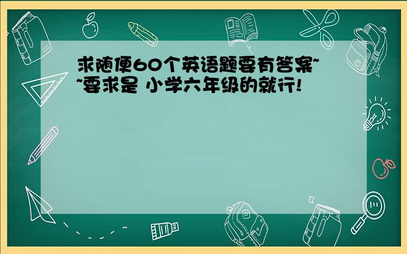 求随便60个英语题要有答案~~要求是 小学六年级的就行!