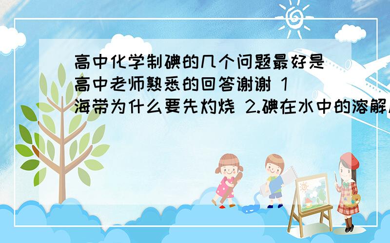 高中化学制碘的几个问题最好是高中老师熟悉的回答谢谢 1 海带为什么要先灼烧 2.碘在水中的溶解度和溴谁大 为什么碘不用富集