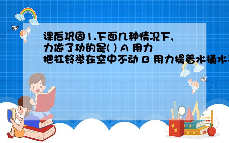 课后巩固1.下面几种情况下,力做了功的是( ) A 用力把杠铃举在空中不动 B 用力提着水桶水平匀速移动 C 用力