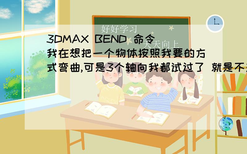 3DMAX BEND 命令 我在想把一个物体按照我要的方式弯曲,可是3个轴向我都试过了 就是不对,是怎么回事?是坐标问题吗.怎么调都不对!