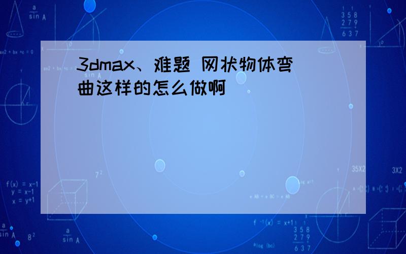 3dmax、难题 网状物体弯曲这样的怎么做啊