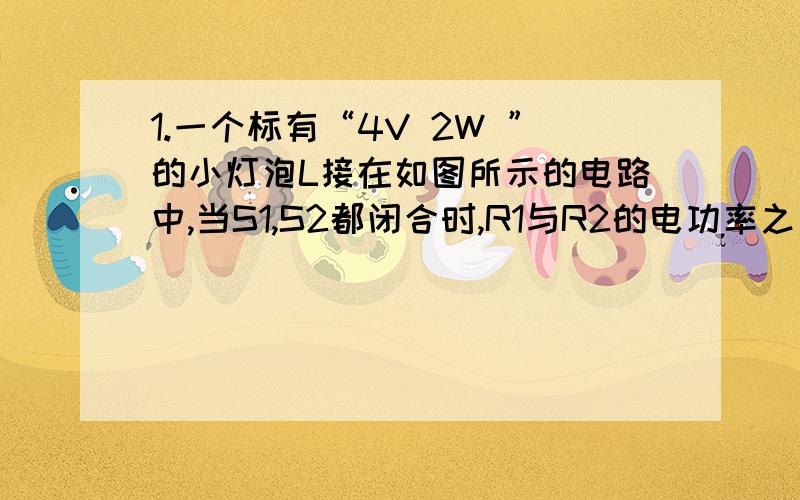 1.一个标有“4V 2W ”的小灯泡L接在如图所示的电路中,当S1,S2都闭合时,R1与R2的电功率之比为2：1,当S1与S2都断开时,R1与灯L两端的电压比为5：1,此时灯恰好正常发光,求R1与R2的阻值.