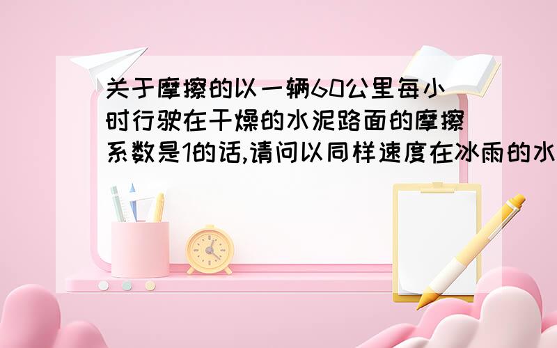 关于摩擦的以一辆60公里每小时行驶在干燥的水泥路面的摩擦系数是1的话,请问以同样速度在冰雨的水泥路面是多少?本人大学毕业好几年了忘记这些东西,因为每天开着这马自达在冰雨路面走,