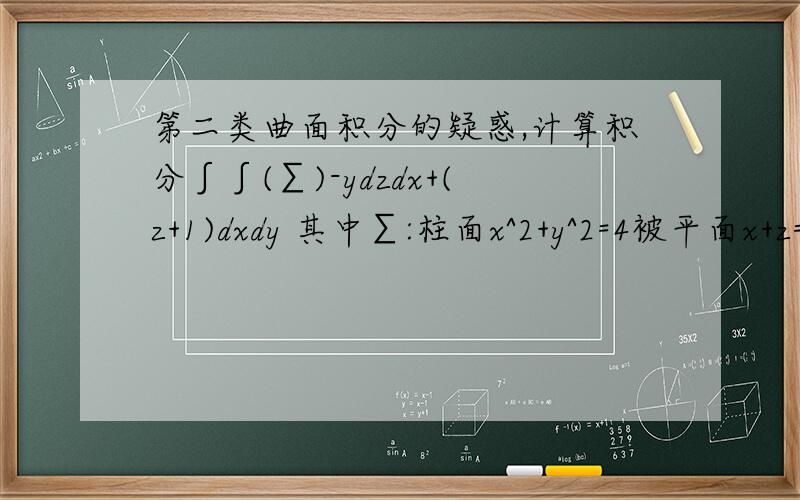 第二类曲面积分的疑惑,计算积分∫∫(∑)-ydzdx+(z+1)dxdy 其中∑:柱面x^2+y^2=4被平面x+z=2,z=0截下的部分外侧对于∫∫(∑)+(z+1)dxdy 由于∑早xoy面上的投影是圆周x^2+y^2=4,所以投影面积为0,故dxdy=0 学