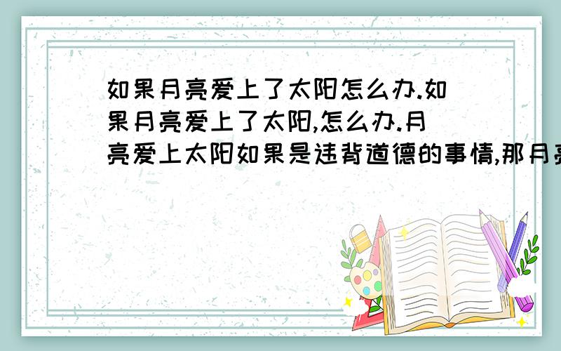 如果月亮爱上了太阳怎么办.如果月亮爱上了太阳,怎么办.月亮爱上太阳如果是违背道德的事情,那月亮是不是该把爱收起来.