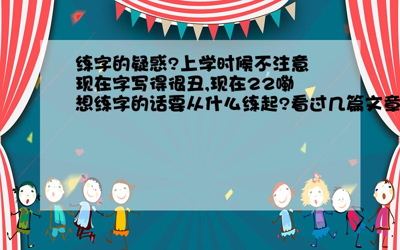 练字的疑惑?上学时候不注意 现在字写得很丑,现在22嘞 想练字的话要从什么练起?看过几篇文章 说要把以前写得破字全部忘掉,从新开始练习比划 结构,再开始练习黑体字.我写的字结构上却是