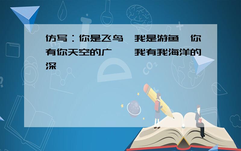 仿写：你是飞鸟,我是游鱼,你有你天空的广袤,我有我海洋的深邃