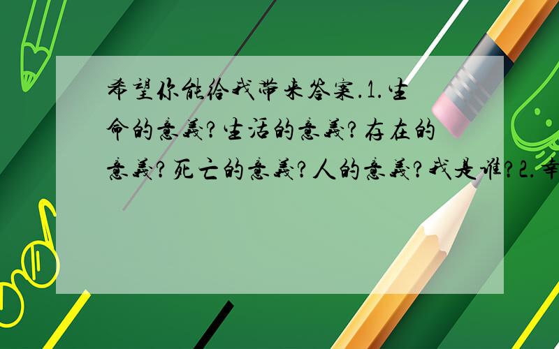 希望你能给我带来答案.1.生命的意义?生活的意义?存在的意义?死亡的意义?人的意义?我是谁?2.幸福是什么?亲情、友情、爱情是什么?感情是怎么组成的?3.每个人都在世界中?还是每个人组成了