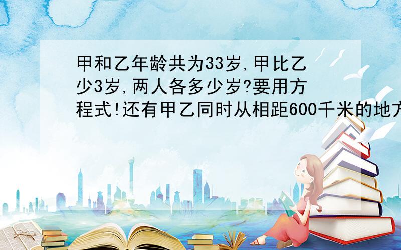 甲和乙年龄共为33岁,甲比乙少3岁,两人各多少岁?要用方程式!还有甲乙同时从相距600千米的地方同时开出,四小时后相遇,一只甲车的速度是乙的1.5倍,甲乙每小时各行多少千米 （要用方程式）