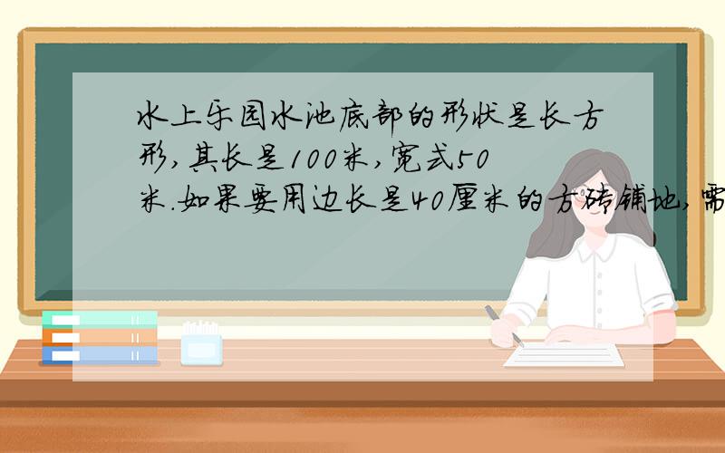 水上乐园水池底部的形状是长方形,其长是100米,宽式50米.如果要用边长是40厘米的方砖铺地,需要这样的方砖多少块急