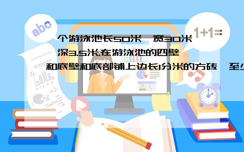 一个游泳池长50米,宽30米,深3.5米.在游泳池的四壁和底壁和底部铺上边长1分米的方砖,至少需方块多少块如果将这个游泳池放满水,能放水多少立方米?