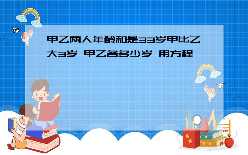 甲乙两人年龄和是33岁甲比乙大3岁 甲乙各多少岁 用方程