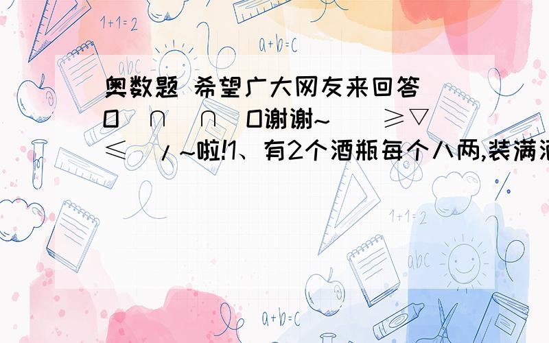 奥数题 希望广大网友来回答 O(∩_∩)O谢谢~\(≥▽≤)/~啦!1、有2个酒瓶每个八两,装满酒,2个空杯,每个三两,平均分给四个人怎样喝?2、有12个看似完全一样的球,但其中有一个是坏球,用天平称三