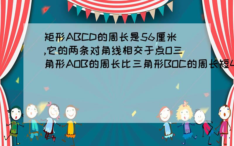 矩形ABCD的周长是56厘米,它的两条对角线相交于点O三角形AOB的周长比三角形BOC的周长短4厘米,则AB= BC=