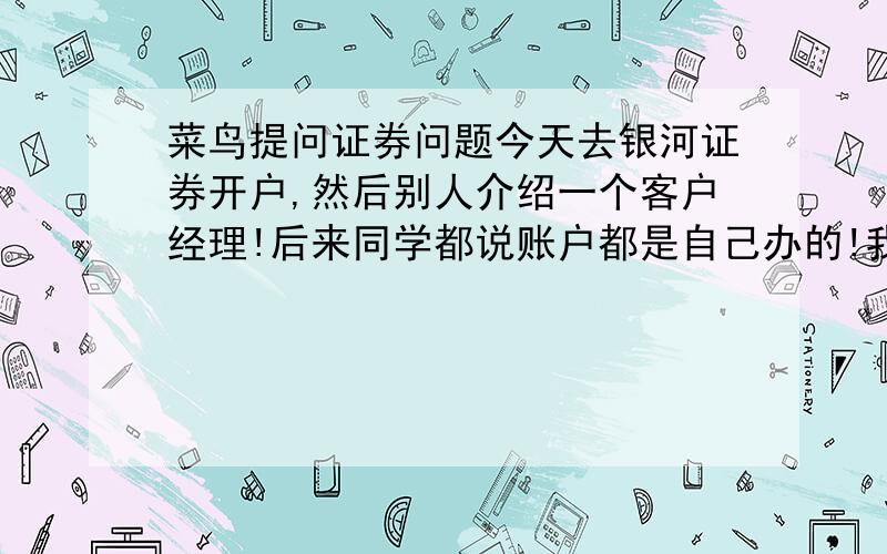 菜鸟提问证券问题今天去银河证券开户,然后别人介绍一个客户经理!后来同学都说账户都是自己办的!我有点不明白这个客户经理到底负责啥?我需要提供什么费用吗?他说有最低有一块钱他会