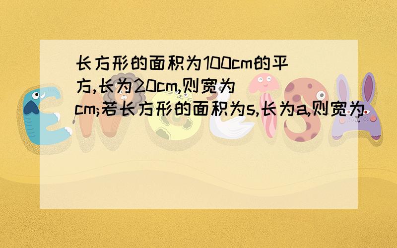 长方形的面积为100cm的平方,长为20cm,则宽为()cm;若长方形的面积为s,长为a,则宽为