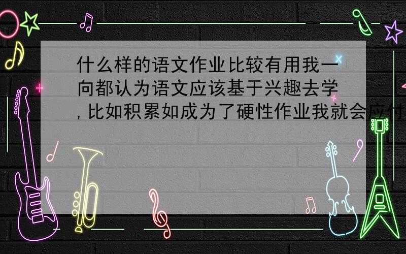 什么样的语文作业比较有用我一向都认为语文应该基于兴趣去学,比如积累如成为了硬性作业我就会应付着去写,每天总是觉得语文作业很费时间又没有营养,