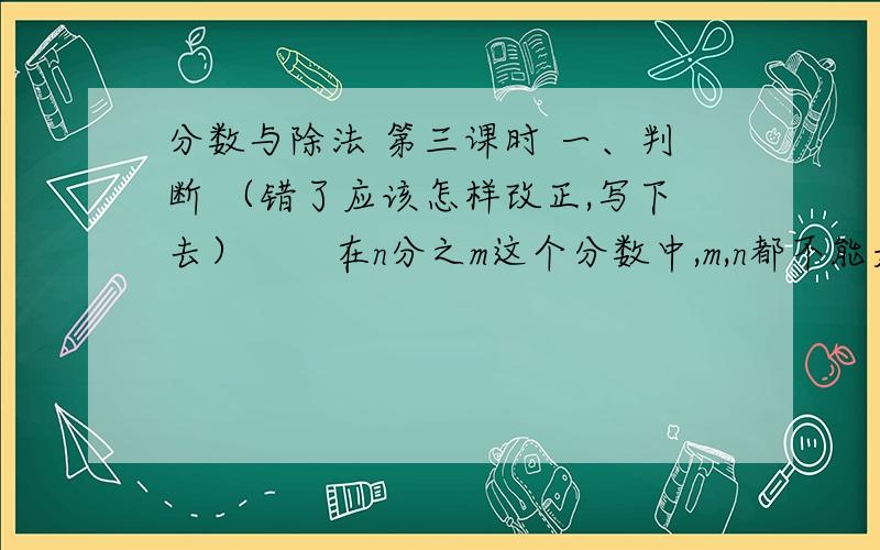 分数与除法 第三课时 一、判断 （错了应该怎样改正,写下去）       在n分之m这个分数中,m,n都不能是0  （）.      1、 把3m长的木条平均分成5段,每段占整跟木条的几分之几?每段长是多少?（列