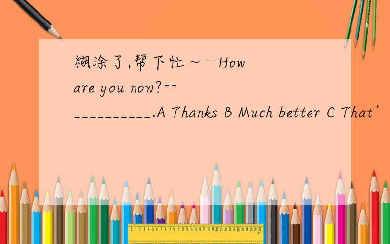 糊涂了,帮下忙～--How are you now?--__________.A Thanks B Much better C That’s all right D How are you