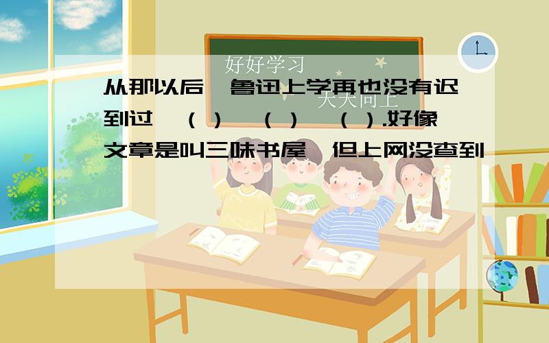 从那以后,鲁迅上学再也没有迟到过,（）,（）,（）.好像文章是叫三味书屋,但上网没查到