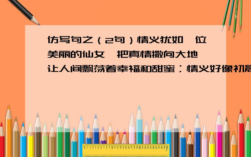 仿写句之（2句）情义犹如一位美丽的仙女,把真情撒向大地,让人间飘荡着幸福和甜蜜；情义好像初晨的第一缕阳光,驱散了人们心中的阴影,给我们带来温暖和惬意；（ ）,（ ）,（ ）；（ ）,