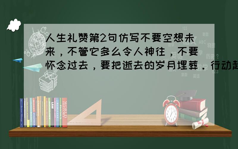 人生礼赞第2句仿写不要空想未来，不管它多么令人神往，不要怀念过去，要把逝去的岁月埋葬。行动起来吧，就在生命的此刻行动！让生命之舟乘风破浪.仿写 不要_____________,不管_____________