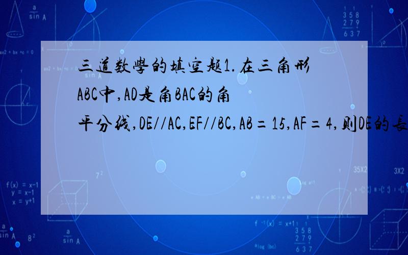 三道数学的填空题1.在三角形ABC中,AD是角BAC的角平分线,DE//AC,EF//BC,AB=15,AF=4,则DE的长等于______.2.在三角形ABC中,AB=AC,AD垂直BC于D,AE=EC,AD=18,BE=15,则三角形ABC的面积是_______.3.已知在梯形ABCD中,AD//EF//B