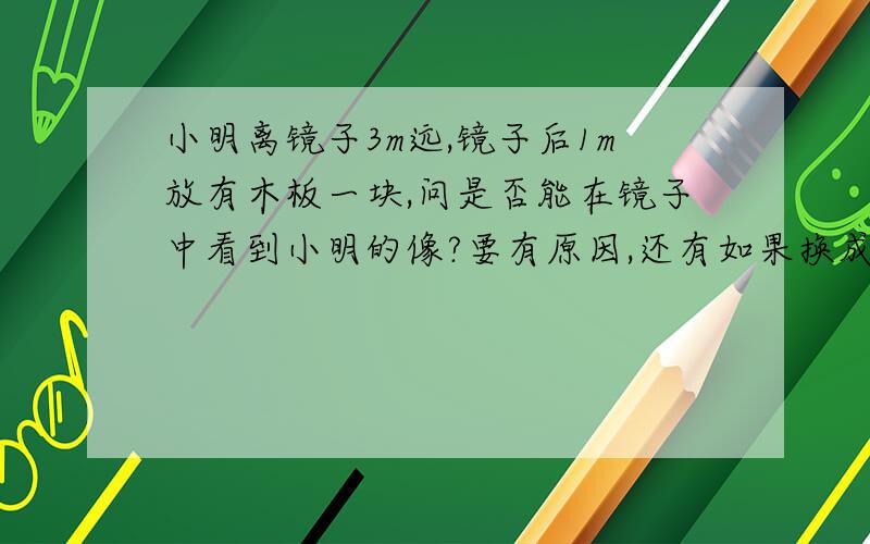 小明离镜子3m远,镜子后1m放有木板一块,问是否能在镜子中看到小明的像?要有原因,还有如果换成玻璃片能看到像吗?