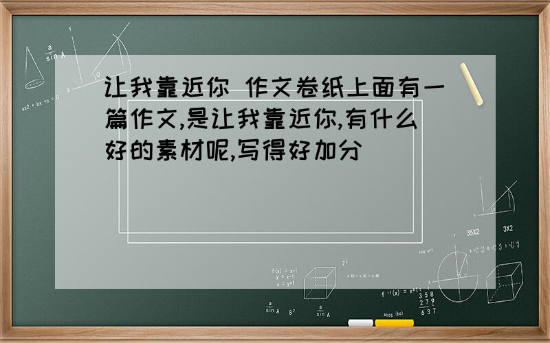 让我靠近你 作文卷纸上面有一篇作文,是让我靠近你,有什么好的素材呢,写得好加分