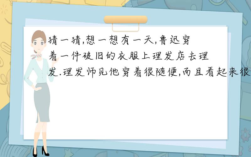 猜一猜,想一想有一天,鲁迅穿着一件破旧的衣服上理发店去理发.理发师见他穿着很随便,而且看起来很肮脏,觉得他好像是乞丐,就随随便便地给他剪了头发.理了发后,鲁迅从口袋里胡乱抓了一