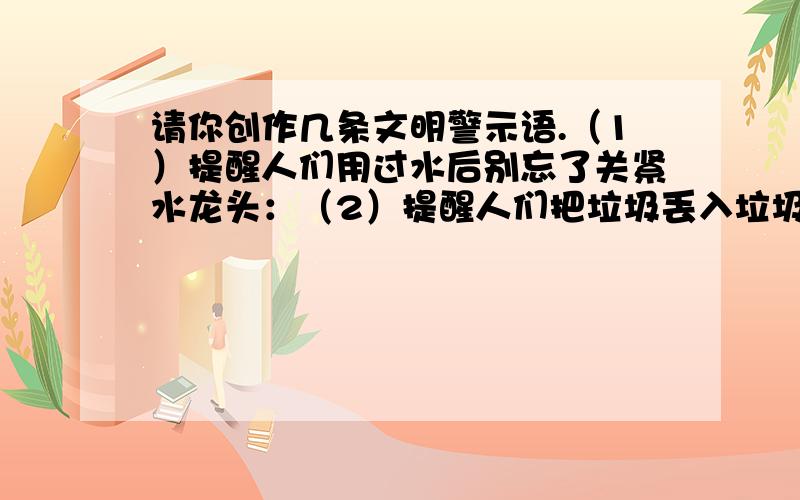 请你创作几条文明警示语.（1）提醒人们用过水后别忘了关紧水龙头：（2）提醒人们把垃圾丢入垃圾箱内：——————————————————————————最好是与众不同一点的,