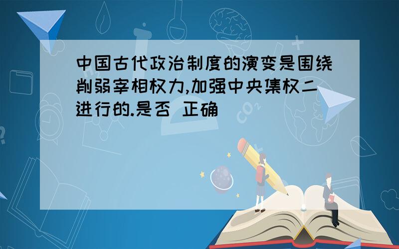 中国古代政治制度的演变是围绕削弱宰相权力,加强中央集权二进行的.是否 正确