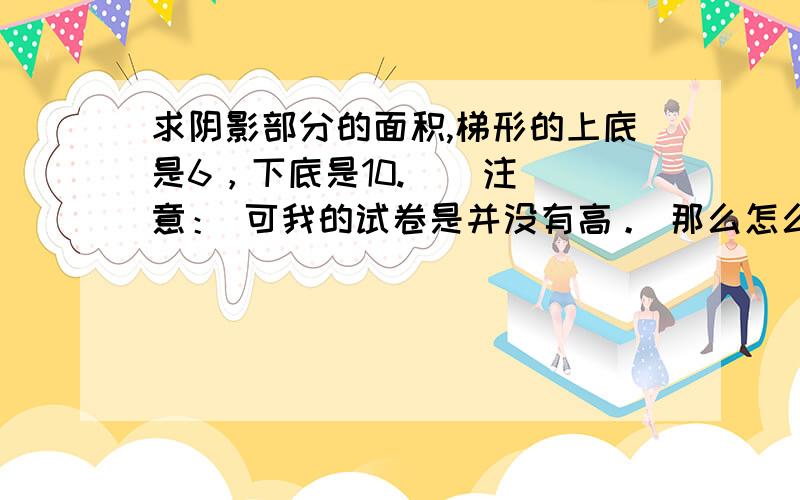 求阴影部分的面积,梯形的上底是6，下底是10.    注意： 可我的试卷是并没有高。 那么怎么求?