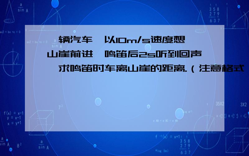 一辆汽车,以10m/s速度想山崖前进,鸣笛后2s听到回声,求鸣笛时车离山崖的距离.（注意格式）