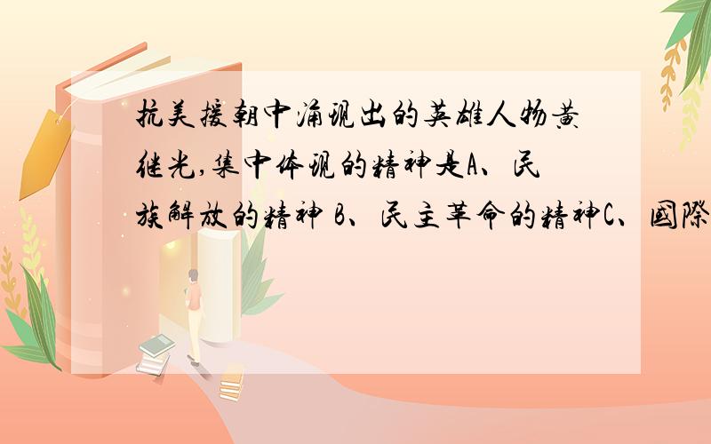 抗美援朝中涌现出的英雄人物黄继光,集中体现的精神是A、民族解放的精神 B、民主革命的精神C、国际主义的精神 D、自由主义的精神但是我觉得是C