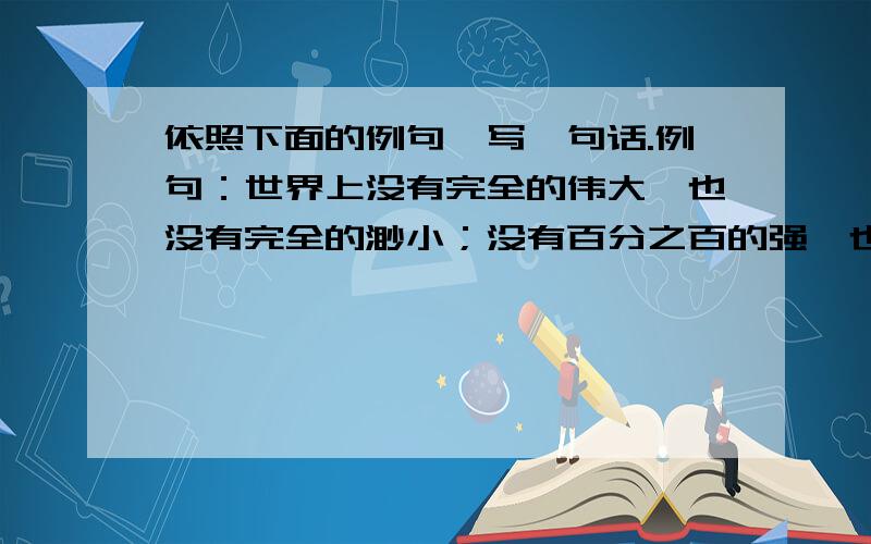 依照下面的例句,写一句话.例句：世界上没有完全的伟大,也没有完全的渺小；没有百分之百的强,也没有百分之百的弱.仿写：