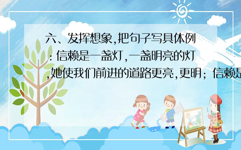 六、发挥想象,把句子写具体例：信赖是一盏灯,一盏明亮的灯,她使我们前进的道路更亮,更明；信赖是_____________________________________________；信赖是————————————————————