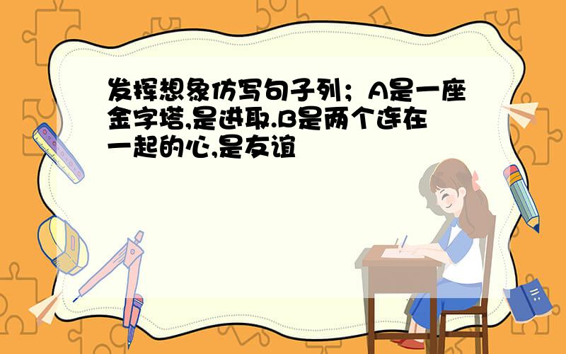 发挥想象仿写句子列；A是一座金字塔,是进取.B是两个连在一起的心,是友谊