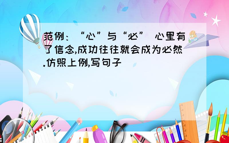 范例：“心”与“必” 心里有了信念,成功往往就会成为必然.仿照上例,写句子