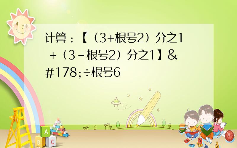 计算：【（3+根号2）分之1 +（3-根号2）分之1】²÷根号6