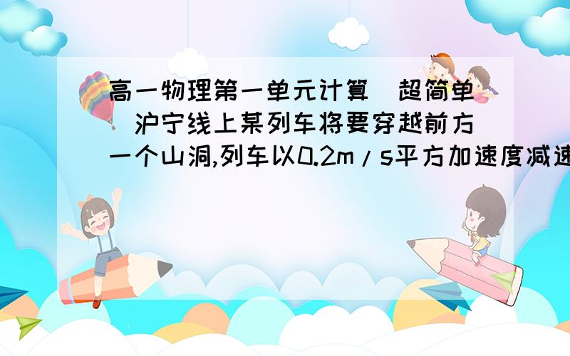 高一物理第一单元计算（超简单）沪宁线上某列车将要穿越前方一个山洞,列车以0.2m/s平方加速度减速,到山洞口时速度减为72KM/H,继续保持此加速度在山洞中做匀减速运行,若列车长度是150m,山