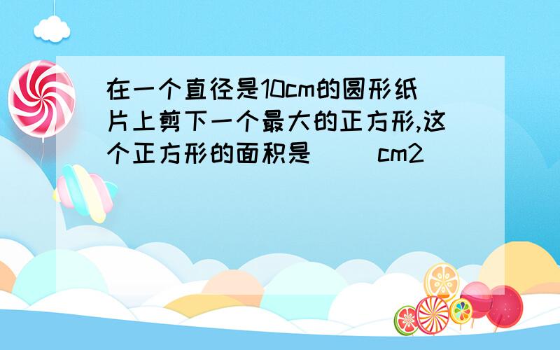 在一个直径是10cm的圆形纸片上剪下一个最大的正方形,这个正方形的面积是( )cm2