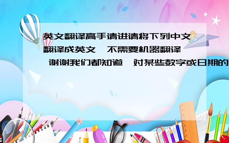 英文翻译高手请进请将下列中文翻译成英文  不需要机器翻译 谢谢我们都知道,对某些数字或日期的崇信和禁忌是世界各民族共有的现象.在人们的日常生活和工作中,人们常常偏爱某些数字或