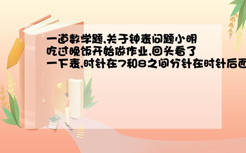 一道数学题,关于钟表问题小明吃过晚饭开始做作业,回头看了一下表,时针在7和8之间分针在时针后面一小格,做完作业又看了一下钟表,时针在8和9之间,分针与时针在同一直线上,请你算一下,小