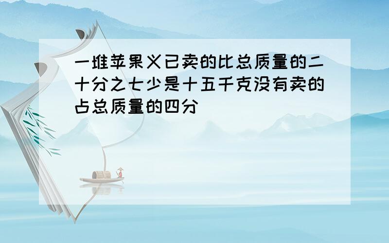 一堆苹果义已卖的比总质量的二十分之七少是十五千克没有卖的占总质量的四分