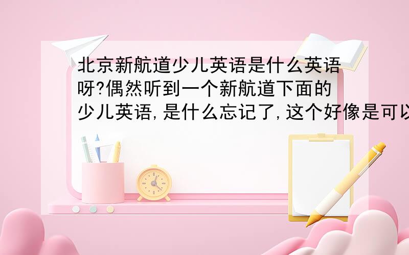 北京新航道少儿英语是什么英语呀?偶然听到一个新航道下面的少儿英语,是什么忘记了,这个好像是可以加盟的把.就是不知道怎么样,