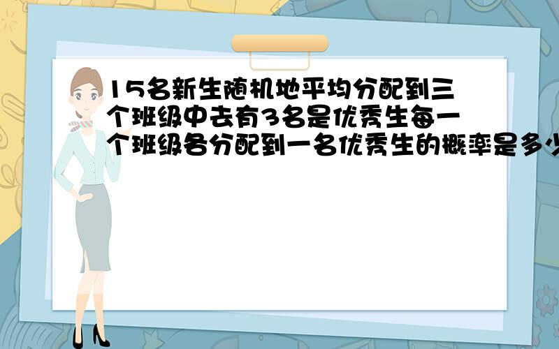 15名新生随机地平均分配到三个班级中去有3名是优秀生每一个班级各分配到一名优秀生的概率是多少?将3名优秀生分配到三个班级使每个班级都有一名优秀生的分法共3!种.对于这每一种分法,